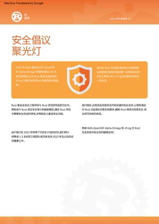 聚光灯
安全倡议
2022 年年度报告 13
2022 年，
Rust 基金会已从 OpenSSF
的 Alpha‑Omega 项目获得超过 46 万
美元的资金，
以及 Rust 基金会白金会员
JFrog 为我们新的安全计划提供的实物支
持。
我们相信，
这笔资金将提供及时和关键的安全支持，
以帮助满足
对 Rust 日益增长的普及和需求，
确保 Rust 继续兑现其安全、
安
全和可持续的承诺。
感谢 AWS、
OpenSSF Alpha‑Omega 和 JFrog 对 Rust
生态系统中安全性的慷慨支持！
我们在 2022 年为我们的安全计划获得的
支持使我们能够开始招聘一名专职的全职
安全工程师，
并与 JFrog 的内部安全研究
人员合作。
Rust 基金会安全工程师将与 Rust 项目领导层密切合作，
帮助进行 Rust 语言安全审计和威胁模型，
确定 Rust 项目
中需要安全改进的领域，
并帮助定义最佳安全实践。
由于我们在 2022 年获得了对安全计划的支持，
我们预计
将聘请 1‑2 名全职工程团队成员来支持 2023 年及以后的这
项重要工作。
锈
基础
Machine Translated by Google
 