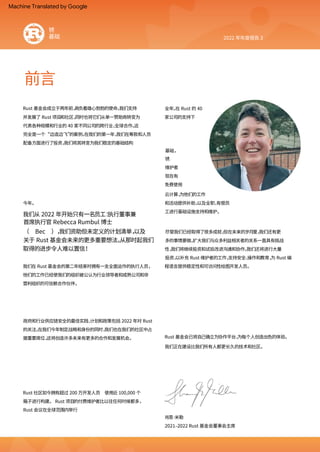 前言
2022 年年度报告 3
我们从 2022 年开始只有一名员工：
执行董事兼
首席执行官 Rebecca Rumbul 博士
（ Bec ），
我们资助但未定义的计划清单，
以及
关于 Rust 基金会未来的更多重要想法。
从那时起我们
取得的进步令人难以置信！
维护者
Rust 基金会已将自己确立为协作平台，
为每个人创造出色的体验。
我们正在建设比我们所有人都更长久的技术和社区。
现在有
Rust 社区如今拥有超过 200 万开发人员 使用近 100,000 个
箱子进行构建。 Rust 项目的付费维护者比以往任何时候都多，
Rust 会议在全球范围内举行
基础，
今年。
锈
尽管我们已经取得了很多成就，
但在未来的岁月里，
我们还有更
多的事情要做。
扩大我们与众多利益相关者的关系一直具有挑战
性，
我们将继续投资和试验改进沟通和协作。
我们还将进行大量
投资，
以补充 Rust 维护者的工作，
支持安全、
操作和教育，
为 Rust 编
程语言提供稳定性和可访问性绘图开发人员。
Rust 基金会成立于两年前，
肩负着雄心勃勃的使命。
我们支持
并发展了 Rust 项目和社区，
同时也将它们从单一赞助商转变为
代表各种规模和行业的 40 家不同公司的跨行业、
全球合作。
这
完全是一个“边造边飞”
的案例。
在我们的第一年，
我们在筹款和人员
配备方面进行了投资，
我们将其转变为我们稳定的基础结构
我们在 Rust 基金会的第二年结束时拥有一支全面运作的执行人员，
他们的工作已经使我们的组织被公认为行业领导者和成熟公司和非
营利组织的可信赖合作伙伴。
全年。
在 Rust 的 40
家公司的支持下
政府和行业供应链安全的最佳实践、
计划和政策包括 2022 年对 Rust
的关注。
在我们今年制定战略和身份的同时，
我们也在我们的社区中占
据重要席位，
这将创造许多未来有更多的合作和发展机会。
免费使用
肖恩·
米勒
云计算，
为他们的工作
和活动提供补助，
以及全职、
有偿员
工进行基础设施支持和维护。
2021–2022 Rust 基金会董事会主席
锈
基础
Machine Translated by Google
 