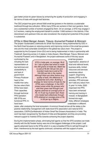 gain better prices for green leaves by enhancing the quality of production and engaging in
fair terms of trade with bought leaf factories.
The CEC project has given almost 5500 small tea growers in the districts a sustainable
livelihood through tea cultivation. While many STGs are workers in their own gardens, there
are a substantial number of workers engaged by them. On an average, a STG may engage 2
to 3 workers, making the employment beneﬁt to another 11000 workers in the districts. If the
downstream and upstream links are also considered, the employment potential of the project
is substantial.
STGs in West Bengal, Assam, Tripura, Arunachal Pradesh & Mizoram
The project ‘Sustainable Livelihoods for Small Tea Growers’ being implemented by CEC in
the North East focusses on reducing poverty and improving income of the small tea growers
who are the most vulnerable constituent in the global tea value chain. The project is
supported by the European Union (EU) and is being implemented in India in partnership with
Traidcraft. Spanning across in 5 states in India (Assam, West Bengal, Tripura, Mizoram and
Arunachal Pradesh) and in Bangladesh, the project addresses some of the key issues
confronted by the small tea growers
including the lack organisation, absence of
representation at local and national levels,
low technical and business skills, limited
accessibility to resources and services
and lack of awareness about
government support. Organising
Primary Producer Society (PPS) is at the
heart of the activities. PPS eliminate
middle-men (who don’t add any value) from
the tea value chain. In year I in India, 2500
STGs have been organised into PPS.
Their capacities have been enhanced
through technical training and training in
PPS operation module. In Bangladesh
200 STGs are formed into eight
functional PPS. In India, different strategies
have been undertaken in different
states, after analysing the local ecosystem. A common thread across all the states is the
positive relationship management with state level STG association and national STG
association, CISTA (Confederation of Indian Small Tea Growers Association) in India. The
work has been recognized by Tea Board of India and Bangladesh and they are providing
relevant support to mobilize STGs towards achieving the project objective.
During the implementation phase, eliminating leaf agents so that the STG societies can trade
directly with the BLF/estate factory was one of the biggest challenges of the project. Leaf
agents advanced loans to the STGs which in a way compelled STGs to sell leaf through to
them. Interference by the leaf agents continued, sometimes with the support of some
CEC Annual Report 2011-12 11
STG in India gets, on average, Rs 8
for 1 kilo of green leaf which is made
into 250 grams of made tea. Made tea
is sold at Rs 80-100 per kilo and
branded made tea is sold at Rs
150-250 per kilo in the market.
Although there are other factors (e.g.
quality of leaf), the difference is
substantial and unfair. Building a
strategy for fairer terms of trade for the
STGs was a challenge. In the CEC
project areas while the growers who
sold their green leaf through Leaf
Agents obtained an average price of
Rs.10.75 per kg of green leaf, those
who traded leaf collectively through
PPS obtained an average price of Rs.
14.30 per kg in Nilgiris.
 