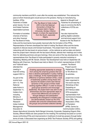 community members and BLFs, even after the society was established. This reduced the
pace at which ﬁnancial gains would accrue to the growers. Having no manufacturing
facilities, STGs depend on Bought Leaf
Factories or Estate Factories for processing of
green leaves. It is not easy to convince the BLFs
and Estate Factories collectives of STGs are
dependable business allies.
Formation of societies has also improved the
chances of farmers getting eligible subsidies
and other ﬁnancial and technical support from
the Tea Board of India. Access to the Tea Board of
India and the local banks have greatly improved after the formation of the PPSs.
Representative of farmers developed the habit of visiting Tea Board ofﬁce and the banks
regularly to discuss issues and transact businesses. The project team has an intense
networking with the tea board at various levels – at the national as well as state and district
level the project team interacts with the tea board ofﬁcials, attends their meetings and invites
them for attending seminars and give trainings. Here are some of the key developments - the
representatives from Tea Board of India participated in poverty reduction workshop in
Darjeeling; Meeting with Mr. Boriah, Director Tea Development was held on September 26;
Meeting with Chairman, Tea Board was held on March 13 in which representatives of CEC
and Tradicraft were present. Tea Board
attended the Project Launch
meeting in Kailashahar. TB North
East ED writing to TB ofﬁcers to
support CEC in its activities.
As part of the project two crucial
events have been organised in
2011-12. The ﬁrst event was the
National Workshop of Non
state Actors in Darjeeling on
September 11, 2011Various stake
holders from STG ecosystem,
including representation from
Ministry of Commerce & Industry,
Tea Board of India (TBI), Tea
Research Association (TRA)
Indian Institute of Plantation
Management (IIPM), Centre for
Education & Communication (CEC),
Assam Agricultural University, North Bengal University, Corporate, Darjeeling Organic Ekta
Society, different NGOs etc were present for the meeting.The workshop focussed on current
issues confronting STGs and improvements in livelihood of small tea growers through better
terms of trade. It discussed how organising as SHG/ Tea Producer Society (PPS) and getting
CEC Annual Report 2011-12 12
Enabling appropriate leadership to emerge
from among the small tea growers that can
have a decisive participation in policy making
was a challenge. At the implementation level
difference of opinions between STGs, a lack
of leadership qualities among those who
became the leaders and/or bad internal
dynamics of the groups at times made
working together difﬁcult. In order to ensure
good group dynamics and encourage
leadership, the project team was alert to any
divisiveness and took appropriate steps to
ensure that differences are sorted out
through dialogue and participation.
Facilitating the emergence of leaders who
are democratically chosen by the STG
societies also ensured cohesiveness within
the groups and promoted collective identity.
The Tea Board of India invited
CEC to the ﬁrst National
Convention of Small Tea
Growers held in Tezpur
University, Sonitpur District,
Assam, to share the experiences
from the South, especially
Nilgiris.
 