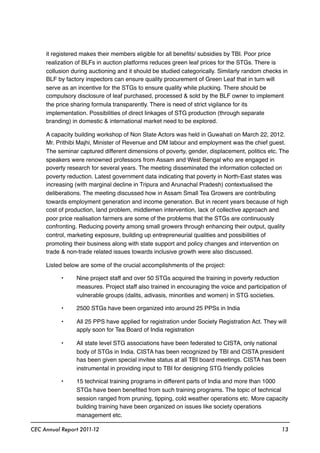 it registered makes their members eligible for all beneﬁts/ subsidies by TBI. Poor price
realization of BLFs in auction platforms reduces green leaf prices for the STGs. There is
collusion during auctioning and it should be studied categorically. Similarly random checks in
BLF by factory inspectors can ensure quality procurement of Green Leaf that in turn will
serve as an incentive for the STGs to ensure quality while plucking. There should be
compulsory disclosure of leaf purchased, processed & sold by the BLF owner to implement
the price sharing formula transparently. There is need of strict vigilance for its
implementation. Possibilities of direct linkages of STG production (through separate
branding) in domestic & international market need to be explored.
A capacity building workshop of Non State Actors was held in Guwahati on March 22, 2012.
Mr. Prithibi Majhi, Minister of Revenue and DM labour and employment was the chief guest.
The seminar captured different dimensions of poverty, gender, displacement, politics etc. The
speakers were renowned professors from Assam and West Bengal who are engaged in
poverty research for several years. The meeting disseminated the information collected on
poverty reduction. Latest government data indicating that poverty in North-East states was
increasing (with marginal decline in Tripura and Arunachal Pradesh) contextualised the
deliberations. The meeting discussed how in Assam Small Tea Growers are contributing
towards employment generation and income generation. But in recent years because of high
cost of production, land problem, middlemen intervention, lack of collective approach and
poor price realisation farmers are some of the problems that the STGs are continuously
confronting. Reducing poverty among small growers through enhancing their output, quality
control, marketing exposure, building up entrepreneurial qualities and possibilities of
promoting their business along with state support and policy changes and intervention on
trade & non-trade related issues towards inclusive growth were also discussed.
Listed below are some of the crucial accomplishments of the project:
• Nine project staff and over 50 STGs acquired the training in poverty reduction
measures. Project staff also trained in encouraging the voice and participation of
vulnerable groups (dalits, adivasis, minorities and women) in STG societies.
• 2500 STGs have been organized into around 25 PPSs in India
• All 25 PPS have applied for registration under Society Registration Act. They will
apply soon for Tea Board of India registration
• All state level STG associations have been federated to CISTA, only national
body of STGs in India. CISTA has been recognized by TBI and CISTA president
has been given special invitee status at all TBI board meetings. CISTA has been
instrumental in providing input to TBI for designing STG friendly policies
• 15 technical training programs in different parts of India and more than 1000
STGs have been beneﬁted from such training programs. The topic of technical
session ranged from pruning, tipping, cold weather operations etc. More capacity
building training have been organized on issues like society operations
management etc.
CEC Annual Report 2011-12 13
 