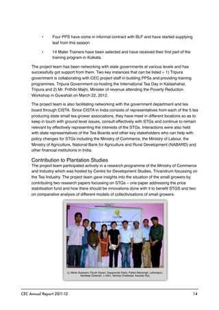 • Four PPS have come in informal contract with BLF and have started supplying
leaf from this season
• 14 Mater Trainers have been selected and have received their ﬁrst part of the
training program in Kolkata.
The project team has been networking with state governments at various levels and has
successfully got support from them. Two key instances that can be listed – 1) Tripura
government is collaborating with CEC project staff in building PPSs and providing training
programmes. Tripura Government co-hosting the International Tea Day in Kailashahar,
Tripura and 2) Mr. Prithibi Majhi, Minister of revenue attending the Poverty Reduction
Workshop in Guwahati on March 22, 2012.
The project team is also facilitating networking with the government department and tea
board through CISTA. Since CISTA in India consists of representatives from each of the 5 tea
producing state small tea grower associations, they have meet in different locations so as to
keep in touch with ground level issues, consult effectively with STGs and continue to remain
relevant by effectively representing the interests of the STGs. Interactions were also held
with state representatives of the Tea Boards and other key stakeholders who can help with
policy changes for STGs including the Ministry of Commerce, the Ministry of Labour, the
Ministry of Agriculture, National Bank for Agriculture and Rural Development (NABARD) and
other ﬁnancial institutions in India.
Contribution to Plantation Studies
The project team participated actively in a research programme of the Ministry of Commerce
and Industry which was hosted by Centre for Development Studies, Trivandrum focussing on
the Tea Industry. The project team gave insights into the situation of the small growers by
contributing two research papers focussing on STGs – one paper addressing the price
stabilisation fund and how there should be innovations done with it to beneﬁt STGS and two
on comparative analysis of different models of collectivisations of small growers.
CEC Annual Report 2011-12 14
(L) Minto Goswami, Pijush Goyari, Dayananda Pashi, Pallavi Mansingh, Lalhiratpuii,
Sandeep Dowerah, J John, Tanmoy Chatterjee, Kaustav Roy
 
