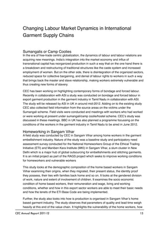 Changing Labour Market Dynamics in International
Garment Supply Chains
Sumangalis or Camp Coolies
In the era of free-trade centric globalization, the dynamics of labour and labour relations are
acquiring new meanings. India’s integration into the market economy and inﬂux of
transnational capital has reorganized production in such a way that on the one hand there is
a breakdown and restructuring of traditional structures like the caste system and increased
employment of women. But on the other side, there is disintegration of the organized sectors,
reduced space for collective bargaining, and denial of labour rights to workers in such a way
that brings back the master and slave relationship, making workers extremely vulnerable and
thus creating new forms of slavery.
CEC has been working on highlighting contemporary forms of bondage and forced labour.
Recently in collaboration with ASI a study was conducted on bondage and forced labour in
export garment production in the garment industry in Tamil Nadu in collaboration with ASI.
The study will be released by ASI in UK in around mid-2012. Adding on to the existing study
CEC also collected ﬁeld information from the source areas on the victims under the
Sumangali scheme. Field visits were conducted and meetings with workers who had worked
or were working at present under sumangali/camp coolie/hostel scheme. CEC’s study was
discussed in these meetings. BBC in UK has also planned a programme focussing on the
conditions of the workers in the garment industry in Tamil Nadu to be aired in June 2012.
Homeworking in Sangam Vihar
A ﬁeld study was conducted by CEC in Sangam Vihar among home workers in the garment
embellishment industry. Nature of the study was a baseline study and participatory need
assessment survey conducted for the National Homeworkers Group of the Ethical Trading
Initiative (ETI) and Maniben Kara Institute (MKI) in Sangam Vihar, a slum cluster in New
Delhi which is a major hub of global outsourcing for embellishments and stitching garments.
It is an initial project as part of the RAGS project which seeks to improve working conditions
for homeworkers and vulnerable workers
This study looks at the demographic composition of the home based workers in Sangam
Viihar examining their origins, when they migrated, their present status, the identity proof
they possess, their ties with families back home and so on. It looks at the gendered division
of work, nature and extent of involvement of children. It examines the socio economic
condition of home based workers, their remuneration and wage, living and working
conditions, whether and how in this export sector workers are able to meet their basic needs
and how the tenets of the ETI Base Code are being implemented.
Further, the study also looks into how is production is organised in Sangam Vihar’s home
based garment industry. The study observes that parameters of quality and lead time weigh
heavily at this end of the value chain. It highlights the vulnerability of the home workers, how
CEC Annual Report 2011-12 15
 