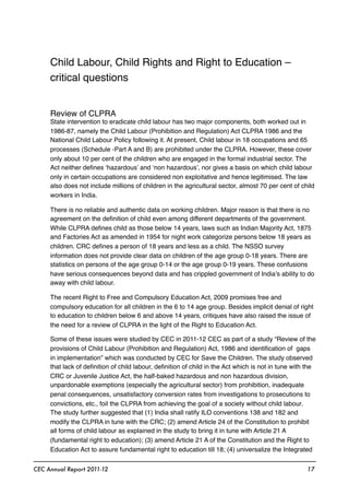 Child Labour, Child Rights and Right to Education –
critical questions
Review of CLPRA
State intervention to eradicate child labour has two major components, both worked out in
1986-87, namely the Child Labour (Prohibition and Regulation) Act CLPRA 1986 and the
National Child Labour Policy following it. At present, Child labour in 18 occupations and 65
processes (Schedule -Part A and B) are prohibited under the CLPRA. However, these cover
only about 10 per cent of the children who are engaged in the formal industrial sector. The
Act neither deﬁnes ‘hazardous’ and ‘non hazardous’, nor gives a basis on which child labour
only in certain occupations are considered non exploitative and hence legitimised. The law
also does not include millions of children in the agricultural sector, almost 70 per cent of child
workers in India.
There is no reliable and authentic data on working children. Major reason is that there is no
agreement on the deﬁnition of child even among different departments of the government.
While CLPRA deﬁnes child as those below 14 years, laws such as Indian Majority Act, 1875
and Factories Act as amended in 1954 for night work categorize persons below 18 years as
children. CRC deﬁnes a person of 18 years and less as a child. The NSSO survey
information does not provide clear data on children of the age group 0-18 years. There are
statistics on persons of the age group 0-14 or the age group 0-19 years. These confusions
have serious consequences beyond data and has crippled government of India’s ability to do
away with child labour.
The recent Right to Free and Compulsory Education Act, 2009 promises free and
compulsory education for all children in the 6 to 14 age group. Besides implicit denial of right
to education to children below 6 and above 14 years, critiques have also raised the issue of
the need for a review of CLPRA in the light of the Right to Education Act.
Some of these issues were studied by CEC in 2011-12 CEC as part of a study “Review of the
provisions of Child Labour (Prohibition and Regulation) Act, 1986 and identiﬁcation of gaps
in implementation” which was conducted by CEC for Save the Children. The study observed
that lack of deﬁnition of child labour, deﬁnition of child in the Act which is not in tune with the
CRC or Juvenile Justice Act, the half-baked hazardous and non hazardous division,
unpardonable exemptions (especially the agricultural sector) from prohibition, inadequate
penal consequences, unsatisfactory conversion rates from investigations to prosecutions to
convictions, etc., foil the CLPRA from achieving the goal of a society without child labour.
The study further suggested that (1) India shall ratify ILO conventions 138 and 182 and
modify the CLPRA in tune with the CRC; (2) amend Article 24 of the Constitution to prohibit
all forms of child labour as explained in the study to bring it in tune with Article 21 A
(fundamental right to education); (3) amend Article 21 A of the Constitution and the Right to
Education Act to assure fundamental right to education till 18; (4) universalize the Integrated
CEC Annual Report 2011-12 17
 