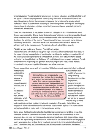 formal education. The constitutional amendment of making education a right to all children of
the age 6-14 necessarily implies that formal quality education is the responsibility of the
state. Bharat Janta School therefore cannot assume the functions of a regular school.
However, it has a crucial function by acting as a facilitating centre enticing and encouraging
children towards education; a distant model for the community and an activity centre for
children and adolescents.
Given this, the structure of the present school has changed. In 2011-12 the Bharat Janta
School was replaced by ‘Bharat Janta Shiksha Kendra ’ which is run and managed by Bharat
Janta Shiksha Samiti, a general body of representatives from the community which will
decide on the activities of the centre. This process will ensure community ownership and
community leadership. The Samiti will be both an activity of the centre as well as the
advisory body to the management. The centre will work with children as well.
Child Labour in Home Based Craft Production
Researchers and activists have brought to light new elusive forms of bonded child labour in
the export oriented supply chains of giant retailers and brands, and the non-applicability of
the existing legislative provisions to address them. Bonded child labour in home-based
embroidery and craft Industry in Delhi and UP, child labour in sports goods making in Punjab
and child labour in spinning and garment manufacturing in Tamil Nadu where there is
increasing bondage among girl child workers are a few examples.
Trends suggest that home-work is increasing. While home-work was once linked to old craft
traditions and cultural factors that
restricted the mobility of women, it is
increasingly being taken up
because of declining opportunities
for formal employment,
expanding export demand for craft
products, and a growth in the practice
of subcontracting, which
has boosted ‘ﬂexible contractual
work’ as opposed to formal
work. Home- workers often receive
piece rates which are too low to support
their families, and the only way to make
ends meet is to get their children to help with production. The reality that children are
engaged in home-based work cannot be denied. Most children aged 5-14 in home-based
worker households in India, work in the home-based activity.
Some argue that traditional craft skills should be learned/transferred and that every child
should be entitled to be creative and learn a craft. However the ‘transference of skills’
argument does not hold merit because the transference of good skills does not take place
because the age of entry of the children in home-work is low. When children are engaged at
a very young age, they end up doing very basic work and do not graduate to learning ﬁne
skills. This means they are unlikely to become accomplished, independent and skilled
CEC Annual Report 2011-12 19
When children are engaged at a very
young age, they end up doing very basic
work and do not graduate to learning ﬁne
skills. This means they are unlikely to
become accomplished, independent and
skilled artisans in their own right. Moreover,
transference of crafts skills is also not
available to the children as a matter of
choice but is limited to only those speciﬁc
skills which their own community/family has
or by what the market demands.
 
