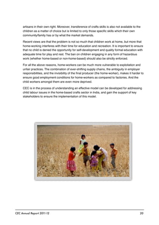 artisans in their own right. Moreover, transference of crafts skills is also not available to the
children as a matter of choice but is limited to only those speciﬁc skills which their own
community/family has or by what the market demands.
Recent views are that the problem is not so much that children work at home, but more that
home-working interferes with their time for education and recreation. It is important to ensure
that no child is denied the opportunity for self-development and quality formal education with
adequate time for play and rest. The ban on children engaging in any form of hazardous
work (whether home-based or non-home-based) should also be strictly enforced.
For all the above reasons, home-workers can be much more vulnerable to exploitation and
unfair practices. The combination of ever-shifting supply chains, the ambiguity in employer
responsibilities, and the invisibility of the ﬁnal producer (the home-worker), makes it harder to
ensure good employment conditions for home-workers as compared to factories. And the
child workers amongst them are even more deprived.
CEC is in the process of understanding an effective model can be developed for addressing
child labour issues in the home-based crafts sector in India, and gain the support of key
stakeholders to ensure the implementation of this model.
CEC Annual Report 2011-12 20
 