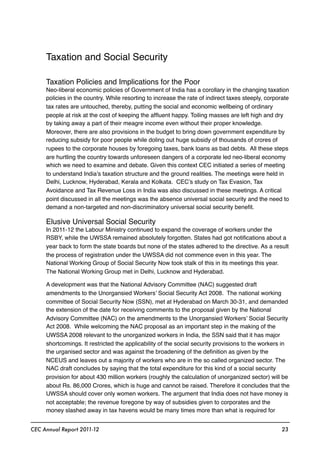 Taxation and Social Security
Taxation Policies and Implications for the Poor
Neo-liberal economic policies of Government of India has a corollary in the changing taxation
policies in the country. While resorting to increase the rate of indirect taxes steeply, corporate
tax rates are untouched, thereby, putting the social and economic wellbeing of ordinary
people at risk at the cost of keeping the afﬂuent happy. Toiling masses are left high and dry
by taking away a part of their meagre income even without their proper knowledge.
Moreover, there are also provisions in the budget to bring down government expenditure by
reducing subsidy for poor people while doling out huge subsidy of thousands of crores of
rupees to the corporate houses by foregoing taxes, bank loans as bad debts. All these steps
are hurtling the country towards unforeseen dangers of a corporate led neo-liberal economy
which we need to examine and debate. Given this context CEC initiated a series of meeting
to understand India’s taxation structure and the ground realities. The meetings were held in
Delhi, Lucknow, Hyderabad, Kerala and Kolkata. CEC’s study on Tax Evasion, Tax
Avoidance and Tax Revenue Loss in India was also discussed in these meetings. A critical
point discussed in all the meetings was the absence universal social security and the need to
demand a non-targeted and non-discriminatory universal social security beneﬁt.
Elusive Universal Social Security
In 2011-12 the Labour Ministry continued to expand the coverage of workers under the
RSBY, while the UWSSA remained absolutely forgotten. States had got notiﬁcations about a
year back to form the state boards but none of the states adhered to the directive. As a result
the process of registration under the UWSSA did not commence even in this year. The
National Working Group of Social Security Now took stalk of this in its meetings this year.
The National Working Group met in Delhi, Lucknow and Hyderabad.
A development was that the National Advisory Committee (NAC) suggested draft
amendments to the Unorgansied Workers’ Social Security Act 2008. The national working
committee of Social Security Now (SSN), met at Hyderabad on March 30-31, and demanded
the extension of the date for receiving comments to the proposal given by the National
Advisory Committee (NAC) on the amendments to the Unorgansied Workers’ Social Security
Act 2008. While welcoming the NAC proposal as an important step in the making of the
UWSSA 2008 relevant to the unorganized workers in India, the SSN said that it has major
shortcomings. It restricted the applicability of the social security provisions to the workers in
the urganised sector and was against the broadening of the deﬁnition as given by the
NCEUS and leaves out a majority of workers who are in the so called organized sector. The
NAC draft concludes by saying that the total expenditure for this kind of a social security
provision for about 430 million workers (roughly the calculation of unorganized sector) will be
about Rs. 86,000 Crores, which is huge and cannot be raised. Therefore it concludes that the
UWSSA should cover only women workers. The argument that India does not have money is
not acceptable; the revenue foregone by way of subsidies given to corporates and the
money slashed away in tax havens would be many times more than what is required for
CEC Annual Report 2011-12 23
 
