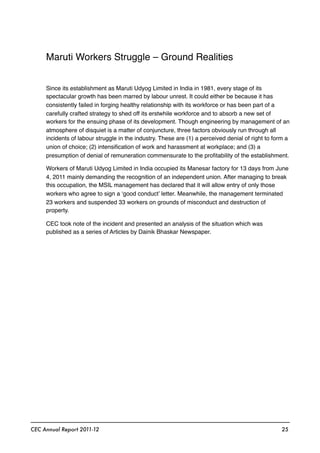 Maruti Workers Struggle – Ground Realities
Since its establishment as Maruti Udyog Limited in India in 1981, every stage of its
spectacular growth has been marred by labour unrest. It could either be because it has
consistently failed in forging healthy relationship with its workforce or has been part of a
carefully crafted strategy to shed off its erstwhile workforce and to absorb a new set of
workers for the ensuing phase of its development. Though engineering by management of an
atmosphere of disquiet is a matter of conjuncture, three factors obviously run through all
incidents of labour struggle in the industry. These are (1) a perceived denial of right to form a
union of choice; (2) intensiﬁcation of work and harassment at workplace; and (3) a
presumption of denial of remuneration commensurate to the proﬁtability of the establishment.
Workers of Maruti Udyog Limited in India occupied its Manesar factory for 13 days from June
4, 2011 mainly demanding the recognition of an independent union. After managing to break
this occupation, the MSIL management has declared that it will allow entry of only those
workers who agree to sign a ‘good conduct’ letter. Meanwhile, the management terminated
23 workers and suspended 33 workers on grounds of misconduct and destruction of
property.
CEC took note of the incident and presented an analysis of the situation which was
published as a series of Articles by Dainik Bhaskar Newspaper.
CEC Annual Report 2011-12 25
 