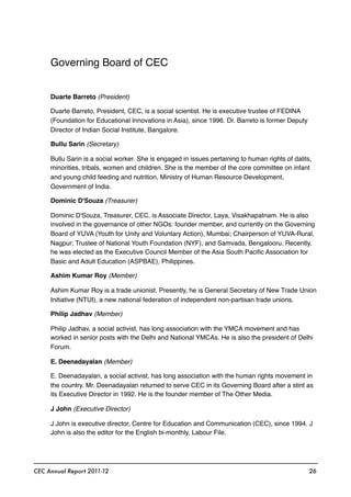 Governing Board of CEC
Duarte Barreto (President)
Duarte Barreto, President, CEC, is a social scientist. He is executive trustee of FEDINA
(Foundation for Educational Innovations in Asia), since 1996. Dr. Barreto is former Deputy
Director of Indian Social Institute, Bangalore.
Bullu Sarin (Secretary)
Bullu Sarin is a social worker. She is engaged in issues pertaining to human rights of dalits,
minorities, tribals, women and children. She is the member of the core committee on infant
and young child feeding and nutrition, Ministry of Human Resource Development,
Government of India.
Dominic D'Souza (Treasurer)
Dominic D'Souza, Treasurer, CEC, is Associate Director, Laya, Visakhapatnam. He is also
involved in the governance of other NGOs: founder member, and currently on the Governing
Board of YUVA (Youth for Unity and Voluntary Action), Mumbai; Chairperson of YUVA-Rural,
Nagpur; Trustee of National Youth Foundation (NYF), and Samvada, Bengalooru. Recently,
he was elected as the Executive Council Member of the Asia South Paciﬁc Association for
Basic and Adult Education (ASPBAE), Philippines.
Ashim Kumar Roy (Member)
Ashim Kumar Roy is a trade unionist. Presently, he is General Secretary of New Trade Union
Initiative (NTUI), a new national federation of independent non-partisan trade unions.
Philip Jadhav (Member)
Philip Jadhav, a social activist, has long association with the YMCA movement and has
worked in senior posts with the Delhi and National YMCAs. He is also the president of Delhi
Forum.
E. Deenadayalan (Member)
E. Deenadayalan, a social activist, has long association with the human rights movement in
the country. Mr. Deenadayalan returned to serve CEC in its Governing Board after a stint as
its Executive Director in 1992. He is the founder member of The Other Media.
J John (Executive Director)
J John is executive director, Centre for Education and Communication (CEC), since 1994. J
John is also the editor for the English bi-monthly, Labour File.
CEC Annual Report 2011-12 26
 