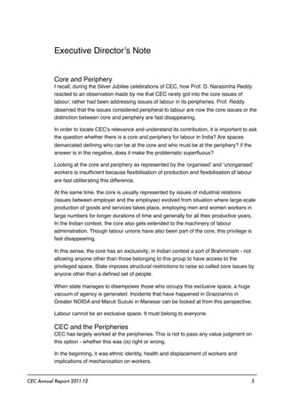 Executive Director’s Note
Core and Periphery
I recall, during the Silver Jubilee celebrations of CEC, how Prof. D. Narasimha Reddy
reacted to an observation made by me that CEC rarely got into the core issues of
labour; rather had been addressing issues of labour in its peripheries. Prof. Reddy
observed that the issues considered peripheral to labour are now the core issues or the
distinction between core and periphery are fast disappearing.
In order to locate CEC’s relevance and understand its contribution, it is important to ask
the question whether there is a core and periphery for labour in India? Are spaces
demarcated deﬁning who can be at the core and who must be at the periphery? if the
answer is in the negative, does it make the problematic superﬂuous?
Looking at the core and periphery as represented by the ‘organised’ and ‘unorgansed’
workers is insufﬁcient because ﬂexibilisation of production and ﬂexibilisation of labour
are fast obliterating this difference.
At the same time, the core is usually represented by issues of industrial relations
(issues between employer and the employee) evolved from situation where large-scale
production of goods and services takes place, employing men and women workers in
large numbers for longer durations of time and generally for all their productive years.
In the Indian context, the core also gets extended to the machinery of labour
administration. Though labour unions have also been part of the core, this privilege is
fast disappearing.
In this sense, the core has an exclusivity; in Indian context a sort of Brahminism - not
allowing anyone other than those belonging to this group to have access to the
privileged space. State imposes structural restrictions to raise so called core issues by
anyone other than a deﬁned set of people.
When state manages to disempower those who occupy this exclusive space, a huge
vacuum of agency is generated. Incidents that have happened in Grazzianno in
Greater NOIDA and Maruti Suzuki in Manesar can be looked at from this perspective.
Labour cannot be an exclusive space. It must belong to everyone.
CEC and the Peripheries
CEC has largely worked at the peripheries. This is not to pass any value judgment on
this option - whether this was (is) right or wrong.
In the beginning, it was ethnic identity, health and displacement of workers and
implications of mechanisation on workers.
CEC Annual Report 2011-12 5
 