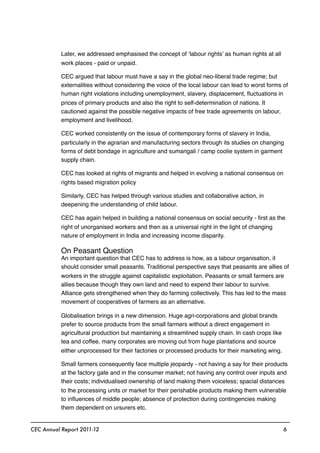 Later, we addressed emphasised the concept of ‘labour rights’ as human rights at all
work places - paid or unpaid.
CEC argued that labour must have a say in the global neo-liberal trade regime; but
externalities without considering the voice of the local labour can lead to worst forms of
human right violations including unemployment, slavery, displacement, ﬂuctuations in
prices of primary products and also the right to self-determination of nations. It
cautioned against the possible negative impacts of free trade agreements on labour,
employment and livelihood.
CEC worked consistently on the issue of contemporary forms of slavery in India,
particularly in the agrarian and manufacturing sectors through its studies on changing
forms of debt bondage in agriculture and sumangali / camp coolie system in garment
supply chain.
CEC has looked at rights of migrants and helped in evolving a national consensus on
rights based migration policy
Similarly, CEC has helped through various studies and collaborative action, in
deepening the understanding of child labour.
CEC has again helped in building a national consensus on social security - ﬁrst as the
right of unorganised workers and then as a universal right in the light of changing
nature of employment in India and increasing income disparity.
On Peasant Question
An important question that CEC has to address is how, as a labour organisation, it
should consider small peasants. Traditional perspective says that peasants are allies of
workers in the struggle against capitalistic exploitation. Peasants or small farmers are
allies because though they own land and need to expend their labour to survive.
Alliance gets strengthened when they do farming collectively. This has led to the mass
movement of cooperatives of farmers as an alternative.
Globalisation brings in a new dimension. Huge agri-corporations and global brands
prefer to source products from the small farmers without a direct engagement in
agricultural production but maintaining a streamlined supply chain. In cash crops like
tea and coffee, many corporates are moving out from huge plantations and source
either unprocessed for their factories or processed products for their marketing wing.
Small farmers consequently face multiple jeopardy - not having a say for their products
at the factory gate and in the consumer market; not having any control over inputs and
their costs; individualised ownership of land making them voiceless; spacial distances
to the processing units or market for their perishable products making them vulnerable
to inﬂuences of middle people; absence of protection during contingencies making
them dependent on ursurers etc.
CEC Annual Report 2011-12 6
 