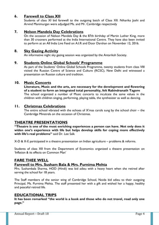 Annual Report – Draft 18 Page 4
6. Farewell to Class XII
Students of class XI bid farewell to the outgoing batch of Class XII. Niharika Joshi and
Arvind Manimurgan were adjudged Ms. and Mr. Cambridge respectively
7. Nelson Mandela Day Celebrations
On the occasion of Nelson Mandela Day & the 87th birthday of Martin Luther King, more
than 30 crooners performed at the India International Centre. They have also been invited
to perform at an All India Live Feed on A.I.R and Door Darshan on November 12, 2016.
8. Sky Gazing Activity
An informative night sky gazing session was organized by the Antariksh Society.
9. Students Online Global Schools’ Programme
As part of the Students’ Online Global Schools Programme, twenty students from class VIII
visited the Russian Centre of Science and Culture (RCSC), New Delhi and witnessed a
presentation on Russian culture and tradition.
10. Music Concerts
Literature, Music and the arts, are necessary for the development and flowering
of a student to form an integrated total personality, felt Rabindranath Tagore
The school organized a number of Music concerts to inculcate the same values in the
children with children singing, performing, playing tabla, the synthesizer as well as dancing.
11. Christmas Celebrations
The entire school vibrated with the echoes of X’mas carols sung by the school choir – the
Cambridge Minstrels on the occasion of Christmas.
THEATRE PRESENTATIONS
“Theatre is one of the most enriching experiences a person can have. Not only does it
widen one’s experience with life but helps develop skills for coping more effectively
with life’s real problems” said Dr. Lee Salk
X-D & X-E participated in a theatre presentation on Indian agriculture – problems & reforms.
Students of class XII from the Department of Economics organized a theatre presentation on
‘Inflation & its effects on Common Man’
FARE THEE WELL
Farewell to Mrs. Susham Bala & Mrs. Purnima Mehta
Mrs. Sushambala Sharma, HOD (Hindi) was bid adieu with a heavy heart when she retired after
serving the school for 18 years.
The Staff members of the senior wing of Cambridge School, Noida bid adieu to their outgoing
Principal, Ms. Purnima Mehta. The staff presented her with a gift and wished her a happy, healthy
and peaceful retired life.
EDUCATIONAL TRIPS
It has been remarked “the world is a book and those who do not travel, read only one
page.”
 