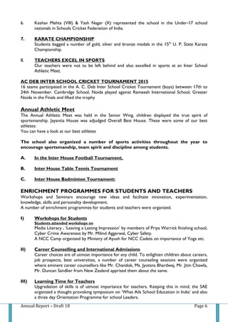 Annual Report – Draft 18 Page 6
6. Keshav Mehta (VIII) & Yash Nagar (X) represented the school in the Under-17 school
nationals in Schools Cricket Federation of India.
7. KARATE CHAMPIONSHIP
Students bagged a number of gold, silver and bronze medals in the 15th
U. P. State Karate
Championship.
8. TEACHERS EXCEL IN SPORTS
Our teachers were not to be left behind and also excelled in sports at an Inter School
Athletic Meet.
AC DEB INTER SCHOOL CRICKET TOURNAMENT 2015
16 teams participated in the A. C. Deb Inter School Cricket Tournament (boys) between 17th to
24th November. Cambridge School, Noida played against Rameesh International School, Greater
Noida in the Finals and lifted the trophy
Annual Athletic Meet
The Annual Athletic Meet was held in the Senior Wing, children displayed the true spirit of
sportsmanship. Jayantia House was adjudged Overall Best House. These were some of our best
athletes:
You can have a look at our best athletes
The school also organized a number of sports activities throughout the year to
encourage sportsmanship, team spirit and discipline among students.
A. In the Inter House Football Tournament,
B. Inter House Table Tennis Tournament
C. Inter House Badminton Tournament:
ENRICHMENT PROGRAMMES FOR STUDENTS AND TEACHERS
Workshops and Seminars encourage new ideas and facilitate innovation, experimentation,
knowledge, skills and personality development.
A number of enrichment programmes for students and teachers were organized.
I) Workshops for Students
Students attended workshops on
Media Literacy , ‘Leaving a Lasting Impression’ by members of Priya Warrick finishing school,
Cyber Crime Awareness by Mr. Milind Aggarwal, Cyber Safety.
A NCC Camp organized by Ministry of Ayush for NCC Cadets on importance of Yoga etc.
II) Career Counselling and International Admissions
Career choices are of utmost importance for any child. To enlighten children about careers,
job prospects, best universities, a number of career counseling sessions were organized
where eminent career counsellors like Mr. Chandok, Ms. Jyotsna Bhardwaj, Mr. Jitin Chawla,
Mr. Duncan Sandlier from New Zealand apprised them about the same.
III) Learning Time for Teachers
Upgradation of skills is of utmost importance for teachers. Keeping this in mind, the SAE
organized a thought provoking symposium on ‘What Ails School Education in India’ and also
a three day Orientation Programme for school Leaders.
 
