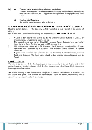 Annual Report – Draft 18 Page 7
IV) a) Teachers also attended the following workshops
Teachers also attended a number of in service trainings and workshops pertaining to
their subjects, core skills, NCC, aggression among children, managing stress to name
a few.
b) Seminars by Teachers
Our teachers also conducted a lot of Seminars
FULFILLING OUR SOCIAL RESPONSIBILITY – WE LEARN TO SERVE
Mahatma Gandhi believed – ‘The best way to find yourself is to lose yourself in the service of
others.’
Our school wasn’t behind in implementing our school motto – “We Learn to Serve”
1. A Learn to Earn activity was carried out by the Entrepreneurship students of Class XI by
organizing a sale of food items, used books etc.
The proceeds were used to buy Diwali Gift Hampers, Ration, Stationery and many other
things for Arya Kanya Gurukul, a school for 120 destitute girls.
2. 165 students from classes VII to XI alongwith 15 staff members participated in a Cancer
awareness walk organized by CanSupport. The students carried banners to spread
awareness.
3. A spirited fund collection drive was conducted for the victims of natural calamities, Chennai
floods and Droughts. The funds were utilized to buy essential commodities and sent to
Goonj
CONCLUSION
Our aim is to be one of the leading schools in the community it serves, known and widely
acknowledged as a secular institution which develops character and ethical leadership in its students
in their pursuit of excellence.
We hope Cambridge School, Noida will be recognized as a model for excellence in academics, art
and culture and sports. Each student will demonstrate a spirit of respect, responsibility and a
commitment to academic and civic excellence.
 