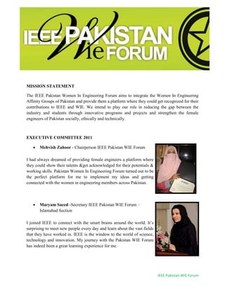 IEEE Pakistan WIE Forum
MISSION STATEMENT
The IEEE Pakistan Women In Engineering Forum aims to integrate the Women In Engineering
Affinity Groups of Pakistan and provide them a platform where they could get recognized for their
contributions to IEEE and WIE. We intend to play our role in reducing the gap between the
industry and students through innovative programs and projects and strengthen the female
engineers of Pakistan socially, ethically and technically.
EXECUTIVE COMMITTEE 2011
 Mehvish Zahoor - Chairperson IEEE Pakistan WIE Forum
I had always dreamed of providing female engineers a platform where
they could show their talents &get acknowledged for their potentials &
working skills. Pakistan Women In Engineering Forum turned out to be
the perfect platform for me to implement my ideas and getting
connected with the women in engineering members across Pakistan.
 Maryam Saeed -Secretary IEEE Pakistan WIE Forum –
Islamabad Section
I joined IEEE to connect with the smart brains around the world. It’s
surprising to meet new people every day and learn about the vast fields
that they have worked in. IEEE is the window to the world of science,
technology and innovation. My journey with the Pakistan WIE Forum
has indeed been a great learning experience for me.
 