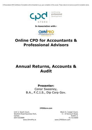 A Personalised CPD Certificate of Completion will be forwarded to you upon completion of this course. These notes do not serve as proof of completion alone.




                                                          In Association with:-




                      Online CPD for Accountants &
                          Professional Advisors




                       Annual Returns, Accounts &
                                 Audit


                                                  Presenter:
                                                Conor Sweeney,
                                         B.A., F.C.I.S., Dip Corp Gov.




                                                                  CPDStore.com

                    Unit 3, South Court,                                                          Block D, Iveagh Court,
                    Wexford Road Business Park,                                                     5 – 8 Harcourt Road,
                    Carlow.                                                                                     Dublin 2.
                    059 9183888                                                                              01 4110000
                                www.OmniPro.ie                                               www.CPDStore.com
 