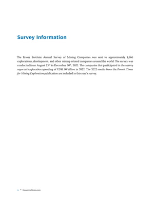 iv • fraserinstitute.org
Survey Information
The Fraser Institute Annual Survey of Mining Companies was sent to approximately 1,966
explorations, development, and other mining-related companies around the world. The survey was
conducted from August 23rd to December 30th, 2022. The companies that participated in the survey
reported exploration spending of US$1.90 billion in 2022. The 2022 results from the Permit Times
for Mining Exploration publication are included in this year’s survey.
 