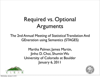 Required vs. Optional
                                  Arguments
               The 2nd Annual Meeting of Statistical Translation And
                     GEneration using Semantics (STAGES)

                                Martha Palmer, James Martin,
                                  Jinho D. Choi, Shumin Wu
                              University of Colorado at Boulder
                                        January 6, 2011


Wednesday, January 12, 2011
 