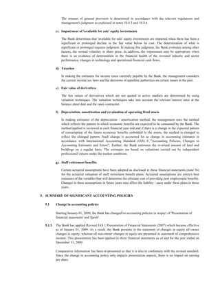 The amount of general provision is determined in accordance with the relevant regulations and
              management's judgment as explained in notes 10.4.3 and 10.4.4.

          c) Impairment of 'available for sale' equity investments

              The Bank determines that 'available for sale' equity investments are impaired when there has been a
              significant or prolonged decline in the fair value below its cost. The determination of what is
              significant or prolonged requires judgment. In making this judgment, the Bank evaluates among other
              factors, the normal volatility in share price. In addition, the impairment may be appropriate when
              there is an evidence of deterioration in the financial health of the invested industry and sector
              performance, changes in technology and operational/financial cash flows.

          d) Taxation

              In making the estimates for income taxes currently payable by the Bank, the management considers
              the current income tax laws and the decisions of appellate authorities on certain issues in the past.

          e) Fair value of derivatives

              The fair values of derivatives which are not quoted in active markets are determined by using
              valuation techniques. The valuation techniques take into account the relevant interest rates at the
              balance sheet date and the rates contracted.

          f) Depreciation, amortization and revaluation of operating fixed assets

              In making estimates of the depreciation / amortization method, the management uses the method
              which reflects the pattern in which economic benefits are expected to be consumed by the Bank. The
              method applied is reviewed at each financial year end and if there is a change in the expected pattern
              of consumption of the future economic benefits embodied in the assets, the method is changed to
              reflect the changed pattern. Such change is accounted for as change in accounting estimates in
              accordance with International Accounting Standard (IAS) 8 "Accounting Policies, Changes in
              Accounting Estimates and Errors". Further, the Bank estimates the revalued amount of land and
              buildings on a regular basis. The estimates are based on valuations carried out by independent
              professional valuers under the market conditions.

          g) Staff retirement benefits

              Certain actuarial assumptions have been adopted as disclosed in these financial statements (note 36)
              for the actuarial valuation of staff retirement benefit plans. Actuarial assumptions are entity's best
              estimates of the variables that will determine the ultimate cost of providing post employment benefits.
              Changes in these assumptions in future years may affect the liability / asset under these plans in those
              years.

5. SUMMARY OF SIGNIFICANT ACCOUNTING POLICIES

  5.1     Change in accounting policies

          Starting January 01, 2009, the Bank has changed its accounting policies in respect of 'Presentation of
          financial statements' and 'Ijarah'.

  5.1.1   The Bank has applied Revised IAS 1 Presentation of Financial Statements (2007) which became effective
          as of January 01, 2009. As a result, the Bank presents in the statement of changes in equity all owner
          changes in equity, whereas all non-owner changes in equity are presented in statement of comprehensive
          income. This presentation has been applied in these financial statements as of and for the year ended on
          December 31, 2009.

          Comparative information has been re-presented so that it is also in conformity with the revised standard.
          Since the change in accounting policy only impacts presentation aspects, there is no impact on earning
          per share.
 