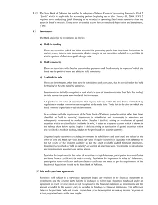 5.1.2    The State Bank of Pakistan has notified for adoption of Islamic Financial Accounting Standard - IFAS 2
         “Ijarah” which is applicable for accounting periods beginning on or after January 01, 2009. IFAS 2
         requires assets underlying ijarah financing to be recorded as operating fixed assets separately from the
         assets in Bank’s own use. These assets are carried at cost less accumulated depreciation and impairment,
         if any.

5.2      Investments

         The Bank classifies its investments as follows:

         a) Held for trading

             These are securities, which are either acquired for generating profit from short-term fluctuations in
             market prices, interest rate movements, dealers margin or are securities included in a portfolio in
             which a pattern of short-term profit taking exists.

         b) Held to maturity

             These are securities with fixed or determinable payments and fixed maturity in respect of which the
             Bank has the positive intent and ability to hold to maturity.

         c) Available for sale

             These are investments, other than those in subsidiaries and associates, that do not fall under the 'held
             for trading' or 'held to maturity' categories.

             Investments are initially recognized at cost which in case of investments other than 'held for trading'
             include transaction costs associated with the investment.

             All purchases and sales of investments that require delivery within the time frame established by
             regulation or market convention are recognized at the trade date. Trade date is the date on which the
             Bank commits to purchase or sell the investment.

             In accordance with the requirements of the State Bank of Pakistan, quoted securities, other than those
             classified as 'held to maturity', investments in subsidiaries and investments in associates are
             subsequently re-measured to market value. Surplus / (deficit) arising on revaluation of quoted
             securities which are classified as 'available for sale', is taken to a separate account which is shown in
             the balance sheet below equity. Surplus / (deficit) arising on revaluation of quoted securities which
             are classified as 'held for trading', is taken to the profit and loss account currently.

             Unquoted equity securities (excluding investments in subsidiaries and associates) are valued at the
             lower of cost and break-up value. Break-up value of equity securities is calculated with reference to
             the net assets of the investee company as per the latest available audited financial statements.
             Investments classified as 'held to maturity' are carried at amortized cost. Investments in subsidiaries
             and investments in associates are carried at cost.

             Provision for impairment in the values of securities (except debentures, participation term certificates
             and term finance certificates) is made currently. Provisions for impairment in value of debentures,
             participation term certificates and term finance certificates are made as per the requirements of the
             Prudential Regulations issued by the State Bank of Pakistan.

      5.3 Sale and repurchase agreements

         Securities sold subject to a repurchase agreement (repo) are retained in the financial statements as
         investments and the counter party liability is included in borrowings. Securities purchased under an
         agreement to resell (reverse repo) are not recognized in the financial statements as investments and the
         amount extended to the counter party is included in lendings to financial institutions. The difference
         between the purchase / sale and re-sale / re-purchase price is recognized as mark-up income / expense on
         a time proportion basis, as the case may be.
 