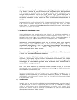5.4 Advances

        Advances are stated net of specific and general provisions. Specific provision is determined on the basis
        of the Prudential Regulations and other directives issued by the State Bank of Pakistan (SBP) and charged
        to the profit and loss account. Provisions are held against identified as well as unidentified losses.
        Provisions against unidentified losses include general provision against consumer loans made in
        accordance with the requirements of the Prudential Regulations issued by SBP and provision based on
        historical loss experience on advances. Advances are written off when there is no realistic prospect of
        recovery.

        Leases where the Bank transfers substantially all the risks and rewards incidental to ownership of an asset
        to the lessee are classified as financial leases. A receivable is recognized at an amount equal to the
        present value of the lease payments including any guaranteed residual value. Finance lease receivables
        are included in advances to the customers.


   5.5 Operating fixed assets and depreciation


        Property and equipment, other than land carrying value of which is not amortized, are stated at cost or
        revalued amount less accumulated depreciation and accumulated impairment losses (if any). Land is
        carried at revalued amount. Capital work-in-progress is stated at cost. Cost of property and equipment of
        foreign operations includes exchange differences arising on currency translation at year-end rates.


        Depreciation on all operating fixed assets is charged using the diminishing balance method except for
        vehicles, computers, carpets and buildings which are depreciated using the straight line method in
        accordance with the rates specified in note 11.2 to these financial statements and after taking into account
        residual value, if any. The residual values, useful lives and depreciation methods are reviewed and
        adjusted, if appropriate, at each balance sheet date.


        Depreciation on additions is charged from the month the assets are available for use while no depreciation
        is charged in the month in which the assets are disposed off.

        Surplus on revaluation of land and buildings is credited to the surplus on revaluation account.
        Revaluation is carried out with sufficient regularity to ensure that the carrying amount of assets does not
        differ materially from the fair value. To the extent of the incremental depreciation charged on the
        revalued assets, the related surplus on revaluation of land and buildings (net of deferred taxation) is
        transferred directly to unappropriated profit.


        Gains / losses on sale of property and equipment are credited / charged to the profit and loss account
        currently, except that the related surplus on revaluation of land and buildings (net of deferred taxation) is
        transferred directly to unappropriated profit.

        Subsequent costs are included in the asset's carrying amount or are recognized as a separate asset, as
        appropriate, only when it is probable that future economic benefits associated with the item will flow to
        the Bank and the cost of the item can be measured reliably. All other repairs and maintenance are charged
        to the profit and loss account.
5.5.1   Intangible assets


        Intangible assets are stated at cost less accumulated amortization and accumulated impairment losses, if
        any. Intangible assets are amortized from the month when these assets are available for use, using the
        straight line method, whereby the cost of the intangible assets are amortized over its estimated useful
        lives over which economic benefits are expected to flow to the Bank. The useful lives are reviewed and
        adjusted, if appropriate, at each balance sheet date.
 
