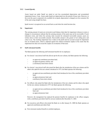 5.5.2   Leased (Ijarah)


        Assets leased out under 'Ijarah' are stated at cost less accumulated depreciation and accumulated
        impairment losses, if any. Assets under Ijarah are depreciated over the period of lease term. However, in
        the event the asset is expected to be available for re-ijarah, depreciation is charged over the economic life
        of the asset using straight line basis.

        Ijarah income is recognized on an accrual basis as and when the rental becomes due.

5.6     Impairment

        The carrying amount of assets are reviewed at each balance sheet date for impairment whenever events or
        changes in circumstances indicate that the carrying amounts of the assets may not be recoverable. If such
        indication exists, and where the carrying value exceeds the estimated recoverable amount, assets are
        written down to their recoverable amounts. Recoverable amount is the greater of net selling price and
        value in use. The resulting impairment loss is taken to the profit and loss account except for impairment
        loss on revalued assets, which is adjusted against the related revaluation surplus to the extent that the
        impairment loss does not exceed the surplus on revaluation of that asset.

5.7     Staff retirement benefits

        The Bank operates the following staff retirement benefits for its employees:

        a) For clerical / non-clerical staff who did not opt for the new scheme, the Bank operates the following:

            -        an approved contributory provident fund;
            -        an approved gratuity scheme; and
            -        a contributory benevolent scheme

        b) For clerical / non-clerical staff who joined the Bank after the introduction of the new scheme and for
           others who opted for the new scheme introduced in 1975, the Bank operates the following:

            -        an approved non-contributory provident fund introduced in lieu of the contributory provident
                     fund;
            -        an approved pension fund; and
            -        contributory benevolent scheme

        c) For officers who joined the Bank after the introduction of the new scheme and for others who opted
           for the new scheme introduced in 1977, the Bank operates the following:

            -        an approved non-contributory provident fund introduced in lieu of the contributory provident
                     fund; and
            -        an approved pension fund.

            However, the management has replaced the pension benefits for employees in the officer category
            with a contributory provident fund for services rendered after December 31, 2003.

        d) For executives and officers who joined the Bank on or after January 01, 2000 the Bank operates an
           approved contributory provident fund.

        e) Post retirement medical benefits to entitled employees.
 