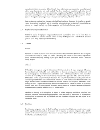 Annual contributions towards the defined benefit plans and schemes are made on the basis of actuarial
       advice using the projected unit credit method. The above benefits are payable to staff at the time of
       separation from the Bank's services subject to the completion of qualifying period of service. The net
       cumulative actuarial gains / losses at each balance sheet date are recognized equally over a period of three
       years or the expected remaining average working lives of employees, whichever is lower.

       Past service cost resulting from changes to defined benefit plans to the extent the benefits are already
       vested is recognized immediately and the remaining unrecognized past service cost is recognized as an
       expense on a straight line basis over the average period until the benefits become vested.


5.8    Employees' compensated absences


       Liability in respect of employees' compensated absences is accounted for in the year in which these are
       earned on the basis of actuarial valuation carried out using the Projected Unit Credit Method. Actuarial
       gains or losses if any, are recognized immediately.


5.9    Taxation


       Current


       Provision for current taxation is based on taxable income at the current rates of taxation after taking into
       consideration available tax credits and rebates. The charge for current tax also includes adjustments
       where considered necessary, relating to prior years which arise from assessments framed / finalized
       during the year.


       Deferred


       Deferred tax is recognised using the balance sheet liability method on all major temporary differences
       between the amounts attributed to assets and liabilities for financial reporting purposes and amounts used
       for taxation purposes. The Bank records deferred tax assets / liabilities using the tax rates, enacted or
       substantively enacted by the balance sheet date expected to be applicable at the time of its reversal.
       Deferred tax asset is recognised only to the extent that it is probable that future taxable profits will be
       available against which the asset can be utilised. Deferred tax assets are reduced to the extent that it is no
       longer probable that the related tax benefit will be realised. The Bank also recognises deferred tax asset /
       liability on deficit / surplus on revaluation of securities and deferred tax liability on surplus on revaluation
       of fixed assets which is adjusted against the related deficit / surplus in accordance with the requirements
       of International Accounting Standard (IAS) 12, 'Income Taxes'.


       Deferred tax liability is not recognized in respect of taxable temporary differences associated with
       exchange translation reserves of foreign operations, where the timing of the reversal of the temporary
       difference can be controlled and it is probable that the temporary differences will not reverse in the
       foreseeable future.


5.10   Provisions


       Provisions are recognized when the Bank has a legal or constructive obligation as a result of past events
       and it is probable that an outflow of resources will be required to settle the obligation and a reliable
       estimate of the amount can be made. Provisions are reviewed at each balance sheet date and are adjusted
       to reflect the current best estimates.
 