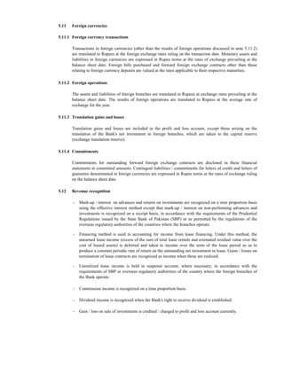 5.11   Foreign currencies

5.11.1 Foreign currency transactions

       Transactions in foreign currencies (other than the results of foreign operations discussed in note 5.11.2)
       are translated to Rupees at the foreign exchange rates ruling on the transaction date. Monetary assets and
       liabilities in foreign currencies are expressed in Rupee terms at the rates of exchange prevailing at the
       balance sheet date. Foreign bills purchased and forward foreign exchange contracts other than those
       relating to foreign currency deposits are valued at the rates applicable to their respective maturities.

5.11.2 Foreign operations

       The assets and liabilities of foreign branches are translated to Rupees at exchange rates prevailing at the
       balance sheet date. The results of foreign operations are translated to Rupees at the average rate of
       exchange for the year.

5.11.3 Translation gains and losses

       Translation gains and losses are included in the profit and loss account, except those arising on the
       translation of the Bank's net investment in foreign branches, which are taken to the capital reserve
       (exchange translation reserve).

5.11.4 Commitments

       Commitments for outstanding forward foreign exchange contracts are disclosed in these financial
       statements at committed amounts. Contingent liabilities / commitments for letters of credit and letters of
       guarantee denominated in foreign currencies are expressed in Rupee terms at the rates of exchange ruling
       on the balance sheet date.

5.12   Revenue recognition

       -   Mark-up / interest on advances and returns on investments are recognized on a time proportion basis
           using the effective interest method except that mark-up / interest on non-performing advances and
           investments is recognized on a receipt basis, in accordance with the requirements of the Prudential
           Regulations issued by the State Bank of Pakistan (SBP) or as permitted by the regulations of the
           overseas regulatory authorities of the countries where the branches operate.

       -   Financing method is used in accounting for income from lease financing. Under this method, the
           unearned lease income (excess of the sum of total lease rentals and estimated residual value over the
           cost of leased assets) is deferred and taken to income over the term of the lease period so as to
           produce a constant periodic rate of return on the outstanding net investment in lease. Gains / losses on
           termination of lease contracts are recognized as income when these are realized.

       -   Unrealized lease income is held in suspense account, where necessary, in accordance with the
           requirements of SBP or overseas regulatory authorities of the country where the foreign branches of
           the Bank operate.

       -   Commission income is recognized on a time proportion basis.

       -   Dividend income is recognized when the Bank's right to receive dividend is established.

       -   Gain / loss on sale of investments is credited / charged to profit and loss account currently.
 