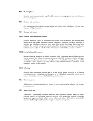 5.13   Operating leases

       Operating lease rentals are recorded in profit and loss account on a time proportion basis over the term of
       the lease arrangements.

5.14   Cash and cash equivalents

       Cash and cash equivalents include cash and balances with treasury banks and balances with other banks
       in current and deposit accounts.

5.15   Financial instruments

5.15.1 Financial assets and financial liabilities

       Financial instruments carried on the balance sheet include cash and balances with treasury banks,
       balances with other banks, lendings to financial institutions, investments (excluding investment in
       associates and subsidiaries), advances, other assets, bills payable, borrowings, deposits and other
       liabilities. The particular recognition methods adopted for significant financial assets and financial
       liabilities are disclosed in the individual policy statements associated with these assets and liabilities.

5.15.2 Derivative financial instruments

       Derivative financial instruments are initially recognized at fair value on the date on which a derivative
       contract is entered into and are subsequently remeasured at their fair value using valuation techniques.
       All the derivative financial instruments are carried as an asset when the fair value is positive and liability
       when the fair value is negative. Any change in the fair value of derivative financial instruments is taken
       to the profit and loss account currently.


5.15.3 Off setting

       Financial assets and financial liabilities are set off and the net amount is reported in the financial
       statements when there is a legally enforceable right to set off and the Bank intends either to settle on a net
       basis, or to realize the assets and settle the liabilities, simultaneously.

5.16   Share issuance cost

       Share issuance cost directly attributable to issuance of shares, is recognized as deduction from the share
       premium account.

5.17   Segment reporting

       A segment is a distinguishable component of the Bank that is engaged in providing products or services
       (business segment) or in providing products or services within a particular economic environment
       (geographical segment), which is subject to risks and rewards that are different from those of other
       segments. The Bank's primary format of reporting is based on business segments.
 