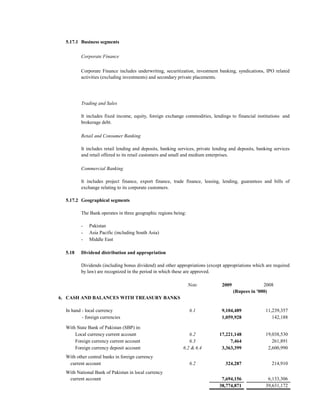5.17.1 Business segments

         Corporate Finance

         Corporate Finance includes underwriting, securitization, investment banking, syndications, IPO related
         activities (excluding investments) and secondary private placements.




         Trading and Sales

         It includes fixed income, equity, foreign exchange commodities, lendings to financial institutions and
         brokerage debt.

         Retail and Consumer Banking

         It includes retail lending and deposits, banking services, private lending and deposits, banking services
         and retail offered to its retail customers and small and medium enterprises.

         Commercial Banking

         It includes project finance, export finance, trade finance, leasing, lending, guarantees and bills of
         exchange relating to its corporate customers.

  5.17.2 Geographical segments

         The Bank operates in three geographic regions being:

         -    Pakistan
         -    Asia Pacific (including South Asia)
         -    Middle East

  5.18   Dividend distribution and appropriation

         Dividends (including bonus dividend) and other appropriations (except appropriations which are required
         by law) are recognized in the period in which these are approved.

                                                                Note           2009                 2008
                                                                                      (Rupees in '000)
6. CASH AND BALANCES WITH TREASURY BANKS

  In hand - local currency                                      6.1            9,104,489             11,239,357
  In hand - foreign currencies                                                 1,059,928                142,188

  With State Bank of Pakistan (SBP) in:
      Local currency current account                           6.2            17,221,148             19,038,530
      Foreign currency current account                         6.3                 7,464                261,891
      Foreign currency deposit account                      6.2 & 6.4          3,363,399              2,600,990
  With other central banks in foreign currency
   current account                                              6.2              324,287                 214,910
  With National Bank of Pakistan in local currency
   current account                                                             7,694,156              6,133,306
                                                                              38,774,871             39,631,172
 