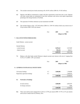 6.1    This includes national prize bonds amounting to Rs. 80.591 million (2008: Rs. 59.382 million).


  6.2    Deposits with SBP are maintained to comply with their requirements issued from time to time. Deposits
         with other central banks are maintained to meet their minimum cash reserves and capital requirements
         pertaining to the foreign branches of the Bank.


  6.3    This represents US Dollar settlement account maintained with SBP.


  6.4    This includes balance of Rs. 2,522.549 million (2008: Rs. 1,950.742 million) which carry interest rate of
         Nil per annum (2008: 0.90% per annum).


                                                              Note             2009                 2008
                                                                                      (Rupees in '000)


7. BALANCES WITH OTHER BANKS


  Inside Pakistan - current account                                                   -                         -


  Outside Pakistan
  - current account                                                            5,059,663                  3,347,089
  - deposit account                                            7.1               950,330                   696,011
                                                                               6,009,993                  4,043,100


  7.1    Balances with other banks outside Pakistan in deposit account carry interest at the rate of ranging from
         0.12% to 1% (2008: 1.20% per annum).


                                                              Note             2009                 2008
                                                                                      (Rupees in '000)


8. LENDINGS TO FINANCIAL INSTITUTIONS


  Call money lendings                                          8.2             3,000,000                  1,700,000
  Repurchase agreement lendings                                8.3                    -                   2,400,079
                                                                               3,000,000                  4,100,079


  8.1    Particulars of lendings


         In local currency                                                     3,000,000                  4,093,079
         In foreign currencies                                                        -                      7,000
                                                                               3,000,000                  4,100,079


  8.2.   These carry mark-up rates ranging from 12.35% to 12.70% per annum (2008: 15.75% to 21% per annum)
         and are due to mature latest by February, 2010.
 