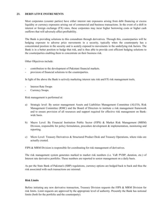 23.   DERIVATIVE INSTRUMENTS

      Most corporates (counter parties) have either interest rate exposures arising from debt financing or excess
      liquidity or currency exposures arising out of commercial and business transactions. In the event of a shift in
      interest or foreign exchange (FX) rates, these corporates may incur higher borrowing costs or higher cash
      outflows that will adversely affect profitability.

      The Bank is providing solutions to this conundrum through derivatives. Through this, counterparties will be
      hedging exposure to adverse price movements in a security, typically when the counterparty has a
      concentrated position in the security and is acutely exposed to movements in the underlying risk factors. The
      Bank is in a better position to hedge that risk, and is thus able to provide cost efficient hedging solutions to
      the counterparties enabling them to concentrate on their business risk.

      Other Objectives include:

      -    contribution to the development of Pakistani financial markets.
      -    provision of financial solutions to the counterparties.

      In light of the above the Bank is actively marketing interest rate risk and FX risk management tools,

      -    Interest Rate Swaps
      -    Currency Swaps.

      Risk management is performed at:

      a)   Strategic level: By senior management Assets and Liabilities Management Committee (ALCO), Risk
           Management Committee (RMC) and the Board of Directors to institute a risk management framework
           and to ensure provision of all resources and support required for effective risk management on Bank-
           wide basis.

      b)   Macro Level: By Financial Institution Public Sector (FIPS) & Market Risk Management (MRM)
           Division, responsible for policy formulation, procedure development & implementation, monitoring and
           reporting.

      c)   Micro Level: Treasury Derivatives & Structured Product Desk and Treasury Operations, where risks are
           actually created.

      FIPS & MRM Division is responsible for coordinating for risk management of derivatives.

      The risk management system generates marked to market risk numbers (i.e. VaR PVBP, duration, etc.) of
      Interest rate derivative portfolio. These numbers are reported to senior management on a daily basis.

      As per the State Bank of Pakistan's (SBP) regulations, currency options are hedged back to back and thus the
      risk associated with such transactions are minimal.


      Risk Limits

      Before initiating any new derivative transaction, Treasury Division requests the FIPS & MRM Division for
      risk limits. Limit requests are approved by the appropriate level of authority. Presently the Bank has notional
      limits (both for the portfolio and the counterparty).
 