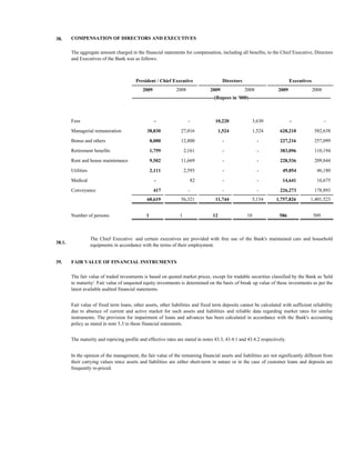 38.     COMPENSATION OF DIRECTORS AND EXECUTIVES

        The aggregate amount charged in the financial statements for compensation, including all benefits, to the Chief Executive, Directors
        and Executives of the Bank was as follows:



                                         President / Chief Executive                         Directors                             Executives
                                             2009               2008                2009                 2008               2009                2008
                                       --------------------------------------------------(Rupees in '000)--------------------------------------------------



        Fees                                         -                   -             10,220                  3,630               -                   -

        Managerial remuneration                38,830              27,016                  1,524               1,524         628,210             582,638
        Bonus and others                           8,000           12,800                    -                   -           227,216             257,099
        Retirement benefits                        1,759               2,161                 -                   -           383,096             110,194

        Rent and house maintenance                 9,502           11,669                    -                   -           228,536             209,844
        Utilities                                  2,111               2,593                 -                   -            49,854              46,180

        Medical                                      -                       82              -                   -            14,641              16,675
        Conveyance                                  417                  -                   -                   -           226,273             178,893
                                               60,619              56,321              11,744                  5,154       1,757,826           1,401,523


        Number of persons                      1                   1                  12                  10                 586                509



                    The Chief Executive and certain executives are provided with free use of the Bank's maintained cars and household
38.1.
                    equipments in accordance with the terms of their employment.


39.     FAIR VALUE OF FINANCIAL INSTRUMENTS

        The fair value of traded investments is based on quoted market prices, except for tradable securities classified by the Bank as 'held
        to maturity'. Fair value of unquoted equity investments is determined on the basis of break up value of these investments as per the
        latest available audited financial statements.


        Fair value of fixed term loans, other assets, other liabilities and fixed term deposits cannot be calculated with sufficient reliability
        due to absence of current and active market for such assets and liabilities and reliable data regarding market rates for similar
        instruments. The provision for impairment of loans and advances has been calculated in accordance with the Bank's accounting
        policy as stated in note 5.3 to these financial statements.


        The maturity and repricing profile and effective rates are stated in notes 43.3, 43.4.1 and 43.4.2 respectively.


        In the opinion of the management, the fair value of the remaining financial assets and liabilities are not significantly different from
        their carrying values since assets and liabilities are either short-term in nature or in the case of customer loans and deposits are
        frequently re-priced.
 