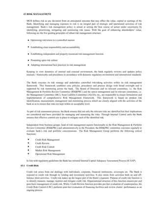 43 RISK MANAGEMENT

     MCB defines risk as any deviation from an anticipated outcome that may affect the value, capital or earnings of the
     Bank. Identifying and managing exposure to risk is an integral part of strategic and operational activities of risk
     management. Bank’s risk management policy is aimed at setting the best course of action under uncertainty by
     identifying, prioritizing, mitigating and monitoring risk issues. With the goal of enhancing shareholders’ value,
     following are the five guiding principles of robust risk management structure:

      ● Optimizing risk/return in a controlled manner

      ● Establishing clear responsibility and accountability

      ● Establishing independent and properly resourced risk management function.

      ● Promoting open risk culture
      ● Adopting international best practices in risk management

     Keeping in view dynamics of internal and external environment, the bank regularly reviews and updates policy
     manuals / frameworks and procedures in accordance with domestic regulatory environment and international standards.


     The Bank executes its risk strategy and undertakes controlled risk-taking activities within its risk management
     framework. This framework combines core policies, procedures and process design with broad oversight and is
     supported by risk monitoring across the bank. The Board of Directors and its relevant committee, i.e. the Risk
     Management & Portfolio Review Committee (RM&PRC) and the senior management and its relevant committees, i.e.
     the Management Committee (MC), Asset Liability Committee (ALCO), etc., are responsible to ensure formulation and
     implementation of comprehensive Risk Management Framework. This framework is based on prudent risk
     identification, measurement, management and monitoring process which are closely aligned with the activities of the
     bank so as to ensure that risks are kept within an acceptable level.


     As part of risk assessment process, the Bank ensures that not only the relevant risks are identified but their implications
     are considered and basis provided for managing and measuring the risks. Through Internal Control units the Bank
     ensures that effective controls are in place to mitigate each of the identified risk.


     Independent from business groups, head of risk management reports functionally to the Risk Management & Portfolio
     Review Committee (RM&PRC) and administratively to the President; the RM&PRC committee convenes regularly to
     evaluate bank’s risk and portfolio concentrations. The Risk Management Group performs the following critical
     functions:

      ●       Credit Risk Management
      ●       Credit Review
      ●       Credit Risk Control
      ●       Market Risk Management
      ●       Operational Risk Management

     In line with regulatory guidelines the Bank has initiated Internal Capital Adequacy Assessment Process (ICAAP).

43.1 Credit Risk

     Credit risk arises from our dealings with individuals, corporate, financial institutions, sovereigns etc. The Bank is
     exposed to credit risk through its lending and investment activities. It also stems from activities both on and off-
     balance sheet activities. Credit risk makes up the largest part of the Bank’s exposure. Purpose of credit risk function is
     to identify measure, manage, monitor and mitigate credit risk. Organizational structure of this function ensures pre and
     post-facto management of credit risk. While, Credit Review function provides pre-fact evaluation of counterparties, the
     Credit Risk Control (CRC) performs post-fact evaluation of financing facilities and review clients’ performance as an
     ongoing process.
 