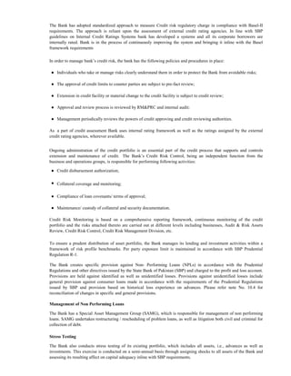 The Bank has adopted standardized approach to measure Credit risk regulatory charge in compliance with Basel-II
requirements. The approach is reliant upon the assessment of external credit rating agencies. In line with SBP
guidelines on Internal Credit Ratings Systems bank has developed a systems and all its corporate borrowers are
internally rated. Bank is in the process of continuously improving the system and bringing it inline with the Basel
framework requirements

In order to manage bank’s credit risk, the bank has the following policies and procedures in place:

 ● Individuals who take or manage risks clearly understand them in order to protect the Bank from avoidable risks;

 ● The approval of credit limits to counter parties are subject to pre-fact review;

 ● Extension in credit facility or material change to the credit facility is subject to credit review;

 ● Approval and review process is reviewed by RM&PRC and internal audit;

 ● Management periodically reviews the powers of credit approving and credit reviewing authorities.

As a part of credit assessment Bank uses internal rating framework as well as the ratings assigned by the external
credit rating agencies, wherever available.


Ongoing administration of the credit portfolio is an essential part of the credit process that supports and controls
extension and maintenance of credit. The Bank’s Credit Risk Control, being an independent function from the
business and operations groups, is responsible for performing following activities:

 ● Credit disbursement authorization;

 ● Collateral coverage and monitoring;

 ● Compliance of loan covenants/ terms of approval;

 ● Maintenance/ custody of collateral and security documentation.

Credit Risk Monitoring is based on a comprehensive reporting framework, continuous monitoring of the credit
portfolio and the risks attached thereto are carried out at different levels including businesses, Audit & Risk Assets
Review, Credit Risk Control, Credit Risk Management Division, etc.

To ensure a prudent distribution of asset portfolio, the Bank manages its lending and investment activities within a
framework of risk profile benchmarks. Per party exposure limit is maintained in accordance with SBP Prudential
Regulation R-1.

The Bank creates specific provision against Non- Performing Loans (NPLs) in accordance with the Prudential
Regulations and other directives issued by the State Bank of Pakistan (SBP) and charged to the profit and loss account.
Provisions are held against identified as well as unidentified losses. Provisions against unidentified losses include
general provision against consumer loans made in accordance with the requirements of the Prudential Regulations
issued by SBP and provision based on historical loss experience on advances. Please refer note No. 10.4 for
reconciliation of changes in specific and general provisions.

Management of Non Performing Loans

The Bank has a Special Asset Management Group (SAMG), which is responsible for management of non performing
loans. SAMG undertakes restructuring / rescheduling of problem loans, as well as litigation both civil and criminal for
collection of debt.

Stress Testing

The Bank also conducts stress testing of its existing portfolio, which includes all assets, i.e., advances as well as
investments. This exercise is conducted on a semi-annual basis through assigning shocks to all assets of the Bank and
assessing its resulting affect on capital adequacy inline with SBP requirements.
 