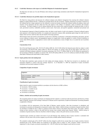 43.1.3   Credit Risk: Disclosures with respect to Credit Risk Mitigation for Standardized Approach

         The Bank does not make use of on and off-balance sheet netting in capital charge calculations under Basel-II’s Standardized Approach for
         Credit Risk.

43.1.3.1 Credit Risk: Disclosures for portfolio subject to the Standardized Approach

         The Bank has strong policies and processes for collateral valuation and collateral management thus ensuring that collateral valuation
         happens at regular defined intervals. Collaterals are normally held for the life of exposure. Regular monitoring of coverage of exposure by
         the collateral and lien/ charge registered over the collaterals is carried out besides ensuring that collateral matches the purpose, nature and
         structure of the transaction and also reflect the form and capacity of the obligor, its operations, nature of business and economic
         environment. The Bank mitigates its risk by taking collaterals that may include assets acquired through the funding provided, as well as
         cash, government securities, marketable securities, current assets, fixed assets, and specific equipment, commercial and personal real
           t t
         The Standardized Approach of Basel-II guidelines allows the Bank to take benefit of credit risk mitigation of financial collaterals against
         total exposures in the related loan facilities. As a prudent and conservative measure while calculating capital charge for credit risk of on
         balance sheet activities, bank has taken only the benefit of Sovereign guarantee.
         MCB manages limits and controls concentrations of credit risk as identified, in particular, to individual counterparties and groups, and also
         reviews exposure to industry sectors and geographical regions on a regular basis. Limits are applied in a variety of forms to portfolios or
         sectors where MCB considers it appropriate to restrict credit risk concentrations or areas of higher risk, or to control the rate of portfolio
         growth.

         Concentration of risk

         Out of the total financial assets of Rs. 478,552.107 million (2008: Rs. 414,213.200 million) the financial assets which are subject to credit
         risk amounting to Rs.468,387.690 million (2008: Rs. 402,831.655 million). To manage credit risk the bank applies credit limits to its
         customers and obtains adequate collaterals. Investments amounting to Rs.152,915.75 million (2008: Rs. 86,198 million) are guaranteed by
         the Government of Pakistan. In addition, an amount of Rs. 20,916.298 million (2008: Rs. 22,116.321 million) are held by the Bank with the
         State Bank of Pakistan and central banks of other countries.

43.1.3.2 Equity position risk in the banking book

         The Bank takes proprietary equity positions for both trading and strategic purposes. The Bank has invested in its subsidiaries and
         associated companies to achieve long term strategic objectives. As of December 31, 2009 the composition of equity investments
         subsidiaries and associated companies as follows:

         Composition of equity investments


            Exposures                                                                                   Held for       Available for Subsidiary and
                                                                                                        trading            Sale        Associates
            Equity investments – publicly traded                                                                   -      7,581,448         943,600
            Equity investments - others                                                                            -         513,843        441,226
            Total value                                                                                            -      8,095,291       1,384,826

         Classification of equity investments

         Banks classify its equity investment portfolio in accordance with the directives of SBP as follows:
         ● Investments - Held for trading
         ● Investments - Available for sale
         ● Investments in associates
         ● Investments in subsidiaries

         Policies, valuation and accounting of equity investments

         The accounting policies for equity investments are designed and their valuation is carried out under the provisions and directives of State
         Bank of Pakistan, Securities and Exchange Commission of Pakistan and the requirements of approved International Accounting Standards
         as applicable in Pakistan.

         In accordance with the requirements of the State Bank of Pakistan, quoted securities, other than investments in subsidiaries and
         investments in associates are subsequently re-measured to market value. Surplus / (deficit) arising on revaluation of quoted securities which
         are classified as 'available for sale', is taken to a separate account which is shown in the balance sheet below equity. The surplus / (deficit)
         arising on these securities is taken to the profit and loss account when actually realized upon disposal. Surplus / (deficit) arising on
         revaluation of quoted securities which are classified as 'held for trading', is taken to the profit and loss account currently.


         Unquoted equity securities are valued at the lower of cost and break-up value. Break-up value of equity securities is calculated with
         reference to the net assets of the investee company as per the latest available audited financial statements.

         The cumulative realized gain of Rs. 662.047 million has been charged to profit & loss account from sale of equity securities; however
         unrealized gain of Rs. 836.899 million was recognized in the balance sheet in respect of “AFS” securities. Further a provision for
         impairment in value of equity investments amounting to Rs. 1,496.395 million has been charged to profit and loss account.
 