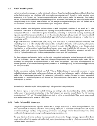 43.2     Market Risk Management

         Market risk arises from changes in market rates (such as Interest Rates, Foreign Exchange Rates and Equity Prices) as
         well as their correlations and volatilities. MCB is exposed to market risk primarily through its trading activities, which
         are centered in the Treasury and Foreign exchange and Capital market groups. Market risk also arises from market-
         making, facilitation of client business and proprietary positions in equities, fixed income and interest rate products and
         foreign exchange, which exposes bank to interest rate risk, foreign exchange risk and equity price risk. Market risk is
         also assumed as a result of bank’s balance sheet and capital management activities.

         The Bank’s Market Risk Management structure consists of Risk Management Committee of the Board, ALCO, and
         independent Market Risk Management Division reporting directly to Group Head Risk Management. Market Risk
         Management Division is responsible for policy formulation, controlling of market risk including monitoring of
         exposures against limits; assessment of risks in new business; developing procedures, market risk measurement and
         reporting system. Market risk authority, including both approval of market risk limits and approval of market risks is
         vested in the ALCO.
         As per SBP instructions (BSD Circular 8, 2006) trading book shall consist of positions in financial instruments held
         with trading intent or in order to hedge other elements of the trading book. Hence the bank has clearly defined, in its
         Risk Management policy, the positions which shall be subject to market risk. The definition covers the accounting
         classifications as well as positions booked by different business groups under Available for Sale category. The assets
         subject to trading book treatment are frequently valued and actively managed. The positions which does not fulfill the
         criteria of Trading book falls under the Banking Book and are treated as per SBP requirements.

         The Bank measures and manages Market risk by using conventional methods i.e. notional amounts and sensitivity.
         Bank has established a specific Market Risk Limit Policy providing guideline for assuming controlled market risk, its
         monitoring and management. A reasonable number of limits are set and approved. These Limits are compared with the
         numbers generated by the market risk management system based on the trading activity and the outstanding position on
         risk measurement date.


         Besides conventional methods, the Bank uses VaR (Value at Risk) technique for market risk assessment of assets
         booked by its treasury and capital market groups. In-house and vendor based solutions are used for calculating mark to
         market value of positions and generating VaR (value at risk) and sensitivity numbers. Variance co-variance approach of
         VaR measure for conventional products and Monte Carlo simulation approach for derivative and structured products
         are being used by the bank.



         Stress testing of both banking and trading books as per SBP guidelines is a regular feature.

         The Bank is exposed to interest rate risk both in trading and banking books. Risk numbers along with the marked to
         market values of government securities held by the Bank’s treasury are generated on daily basis. The risk numbers
         include duration, PVBP, and VaR on individual security basis as well as on portfolio basis. These reports are presented
         to the senior management for review on a daily basis.

43.2.1   Foreign Exchange Risk Management

         Foreign exchange risk represents exposures the bank has to changes in the values of current holdings and future cash
         flows denominated in currencies other than home currency. The types of instruments exposed to this risk include
         investments in foreign branches, foreign currency-denominated loans, foreign currency-denominated deposits, future
         cash flows in foreign currencies arising from foreign exchange transactions, etc.

         The core objective of foreign exchange risk management is to ensure the foreign exchange exposure of the Bank
         remain within defined risk appetite and insulate bank against losses that may arise due to volatile movements in foreign
         exchange rates or interest rates.
 