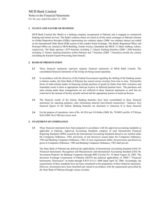 MCB Bank Limited
Notes to the Financial Statements
For the year ended December 31, 2009


1. STATUS AND NATURE OF BUSINESS

   MCB Bank Limited (the 'Bank') is a banking company incorporated in Pakistan and is engaged in commercial
   banking and related services. The Bank's ordinary shares are listed on all the stock exchanges in Pakistan whereas
   its Global Depository Receipts (GDRs) representing two ordinary shares (2008: two ordinary shares) are traded
   on the International Order Book (IOB) system of the London Stock Exchange. The Bank's Registered Office and
   Principal Office are situated at MCB Building, Jinnah Avenue, Islamabad and MCB -15 Main Gulberg, Lahore,
   respectively. The Bank operates 1,074 branches including 11 Islamic banking branches (2008: 1,040 branches
   including 11 Islamic banking branches) within Pakistan and 7 branches (2008: 7 branches) outside the country
   (including the Karachi Export Processing Zone branch).

2. BASIS OF PRESENTATION

   2.1    These financial statements represent separate financial statements of MCB Bank Limited. The
          consolidated financial statements of the Group are being issued separately.

   2.2    In accordance with the directives of the Federal Government regarding the shifting of the banking system
          to Islamic modes, the State Bank of Pakistan has issued various circulars from time to time. Permissible
          forms of trade-related modes of financing include purchase of goods by banks from their customers and
          immediate resale to them at appropriate mark-up in price on deferred payment basis. The purchases and
          sales arising under these arrangements are not reflected in these financial statements as such but are
          restricted to the amount of facility actually utilized and the appropriate portion of mark-up thereon.

   2.3    The financial results of the Islamic Banking branches have been consolidated in these financial
          statements for reporting purposes, after eliminating material inter-branch transactions / balances. Key
          financial figures of the Islamic Banking branches are disclosed in Annexure II to these financial

   2.4    For the purpose of translation, rates of Rs. 84.2416 per US Dollar (2008: Rs. 79.0985) and Rs. 0.7364 per
          SLR (2008: Rs.0.700) have been used.

3. STATEMENT OF COMPLIANCE

   3.1    These financial statements have been prepared in accordance with the approved accounting standards as
          applicable in Pakistan. Approved Accounting Standards comprise of such International Financial
          Reporting Standards (IFRS) issued by the International Accounting Standards Board as are notified under
          the Companies Ordinance, 1984, provisions of and directives issued under the Companies Ordinance,
          1984 and Banking Companies Ordinance, 1962. In case requirements differ, the provisions and directives
          given in Companies Ordinance, 1984 and Banking Companies Ordinance, 1962 shall prevail.

          The State Bank of Pakistan has deferred the applicability of International Accounting Standard (IAS) 39,
          'Financial Instruments: Recognition and Measurement' and International Accounting Standard (IAS) 40,
          'Investment Property' for Banking Companies through BSD Circular No. 10 dated August 26, 2002. The
          Securities Exchange Commission of Pakistan (SECP) has deferred applicability of IFRS-7 "Financial
          Instruments: Disclosures" on banks through S.R.O 411(1) /2008 dated April 28, 2008. Accordingly, the
          requirements of these standards have not been considered in the preparation of these financial statements.
          However, investments have been classified and valued in accordance with the requirements prescribed by
          the State Bank of Pakistan through various circulars.
 