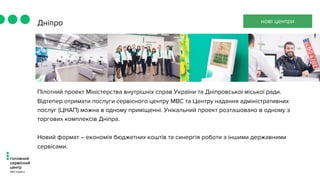Пілотний проект Міністерства внутрішніх справ України та Дніпровської міської ради.
Відтепер отримати послуги сервісного центру МВС та Центру надання адміністративних
послуг (ЦНАП) можна в одному приміщенні. Унікальний проект розташовано в одному з
торгових комплексів Дніпра.
Новий формат – економія бюджетних коштів та синергія роботи з іншими державними
сервісами.
Дніпро нові центри
 