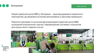Запоріжжя
Новий сервісний центр МВС у Запоріжжі – приклад державно-приватного
партнерства, де державна установа розташована у зручному приміщенні.
Повністю прозорий та сучасний двоповерховий сервісний центр МВС
оснащений електронною чергою, інформаційною системою, планшетом
для оцінки якості наданих послуг.
нові центри
 