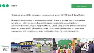 Рівне
Сервісний центр МВС у приміщенні торговельного центру METRO Cash & Carry Ukraine
Новий формат співпраці та надання державного сервісу як з точки зору розташування
центрів, так і обслуговування. Економія бюджетних коштів та синергія роботи з
приватним бізнесом. Завдяки підтримці METRO Cash & Carry Ukraine  для клієнтів нового
сервісного центру МВС у Рівному запрацює додатковий зручний сервіс – громадянам
надходитиме sms-повідомлення щодо інформування про готовність документів.
нові центри
 