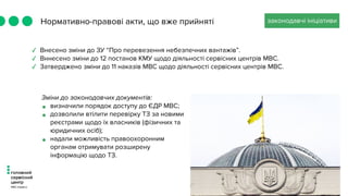 Нормативно-правові акти, що вже прийняті законодавчі ініціативи
✓ Внесено зміни до ЗУ “Про перевезення небезпечних вантажів”.
✓ Вннесено зміни до 12 постанов КМУ щодо діяльності сервісних центрів МВС.
✓ Затверджено зміни до 11 наказів МВС щодо діяльності сервісних центрів МВС.
Зміни до законодавчих документів:
• визначили порядок доступу до ЄДР МВС;
• дозволили втілити перевірку ТЗ за новими
реєстрами щодо їх власників (фізичних та
юридичних осіб);
• надали можливість правоохоронним
органам отримувати розширену
інформацію щодо ТЗ.
 