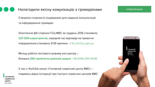 Налагодили якісну комунікацію з громадянами комунікація
Створили сторінки в соцмережах для надання консультацій
та інформування громадян
Охоплення фб-сторінки ГСЦ МВС за грудень 2016 становило
237 000 користувачів, середній час відповіді на приватне
повідомлення становить 9:39 хвилини – fb.com/hsc.gov.ua
Місяць роботи тестового режиму кол-центру –
близько 200 прийнятих дзвінків щодня. +38 (044) 290-19-88
У нас є YouTube-канал «Головний сервісний центр МВС» –
подивись відео-інструкції про послуги сервісних центрів МВС
 