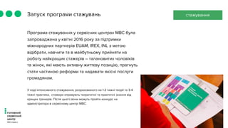 Запуск програми стажувань
Програма стажування у сервісних центрах МВС була
запроваджена у квітні 2016 року за підтримки
міжнародних партнерів EUAM, IREX, INL з метою
відібрати, навчити та в майбутньому прийняти на
роботу найкращих стажерів – талановитих чоловіків
та жінок, які мають активну життєву позицію, прагнуть
стати частиною реформи та надавати якісні послуги
громадянам.
У ході інтенсивного стажування, розрахованого на 1-2 тижні теорії та 3-4
тижні практики,  стажери отримують теоретичні та практичні знання від
кращих тренерів. Після цього вони можуть пройти конкурс на
адміністратора в сервісному центрі МВС.
стажування
 