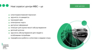 Нові сервісні центри МВС – це
• клієнтоорієнтований персонал
• зручність та швидкість
• прозорий офіс
• електронна черга
• доступна інформація
• планшет для оцінки якості обслуговування
• дитячий куточок
• зручність обслуговування для людей з
особливими потребами
• передбачена робота з клієнтами з вадами слуху
нові центри
 