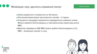 Мінімізація часу, зручність отримання послуг
•Заміна водійського посвідчення за 30 хвилин.
•Реєстрація/переєстрація транспортного засобу – 2 години.
•Спрощення процедури замовлення індивідуальних номерних знаків.
Можна замовити безпосередньо у територіальному сервісному центрі
МВС.
•Відтепер перевірку в ЄДР МВС можна зробити безпосередньо у СЦ
МВС – мінімізація грошей та часу.
нові центри
 