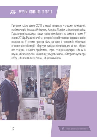 10
Протягом майже всього 2018 р. музей працював у старому приміщенні,
приймаючи різні екскурсійні групи з Харкова, України та інших країн світу.
Паралельно проводився пошук нового приміщення та ремонт в ньому. У
жовтні2018р.Музейжіночоїтагендерноїісторіїбулоперенесенодонового
приміщення. У новому просторі були відтворені експозиції: «Невидимі
сторінки жіночої історії», «Тортури, вигадані людством для жінок», «Дещо
про гендер», «Чоловічі проблеми», «Крізь гендерні окуляри», «Жінки в
науці», «Стоп сексизм», «Жінки підтримують жінок», «Створимо музей про
себе», «Жіноче обличчя війни», «Жіноча кімната».
МУЗЕЙ ЖІНОЧОЇ ІСТОРІЇ
 