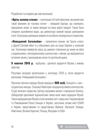 11
Розроблені та створені дві нові експозиції:
«Крізь скляну стелю» – експозиція з hi-tech ефектами, яка висвітлює
такий феномен як «скляна стеля» – невидимі бар’єри, що стримують
просування жінок та інших меншин на вищі щаблі ієрархії. Також було
створено однойменне відео, що демонструє важкий процес руйнування
стелі. Експозиція допомагає виявити й ослабити патріархальні стереотипи.
«Невидимий батальйон» – присвячена жінкам, які брали участь
у Другій Світовій війні та у військових діях на сході України у сучасний
час. Експозиція привертає увагу до дивного ставлення до жінок на війні
у радянському і пострадянському суспільствах і змінам, що відбуваються
останнім часом у законодавчих актах та суспільній думці.
9 жовтня 2018 р. відбулось урочисте відкриття Музею у новому
просторі.
Регулярні екскурсії розпочалися у листопаді 2018 р. після відкриття
експозиції «Невидимий батальйон».
Протягом звітного періоду Музей відвідали 989 осіб. Більшість з них –
студентська молодь. Учасниці Майстерні гендерночутливого вчительства,
Студії жіночого лідерства, Центру підтримки малого і середнього бізнесу,
Лабораторії креативної журналістики також мали змогу відвідати Музей.
Також відвідувачами Музею стали іноземні гості, серед них: Надзвичайний
та Повноважний Посол Канади в Україні, заступник голови місії USAID
в Україні, представники та представниці Вірменії, Австралії, Канади,
Німеччини, Великої Британії, Польщі, Молдови та США.
 