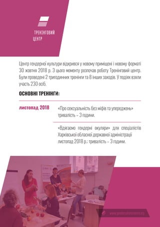 13
ТРЕНІНГОВИЙ
ЦЕНТР
Центр гендерної культури відкрився у новому приміщені і новому форматі
30 жовтня 2018 р. З цього моменту розпочав роботу Тренінговий центр.
Були проведені 2 тригодинних тренінги та 8 інших заходів. У подіях взяли
участь 230 осіб.
ОСНОВНІ ТРЕНІНГИ:
«Про сексуальність без міфів та упереджень»
тривалість – 3 години.
«Вдягаємо гендерні окуляри» для спеціалістів
Харківської обласної державної адміністрації
листопад 2018 р.; тривалість – 3 години.
листопад 2018
 
