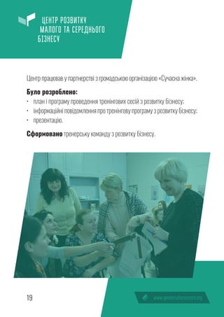 19
ЦЕНТР РОЗВИТКУ
МАЛОГО ТА СЕРЕДНЬОГО
БІЗНЕСУ
Центр працював у партнерстві з громадською організацією «Сучасна жінка».
Було розроблено:
•	 план і програму проведення тренінгових сесій з розвитку бізнесу;
•	 інформаційні повідомлення про тренінгову програму з розвитку бізнесу;
•	 презентацію.
Сформовано тренерську команду з розвитку бізнесу.
 